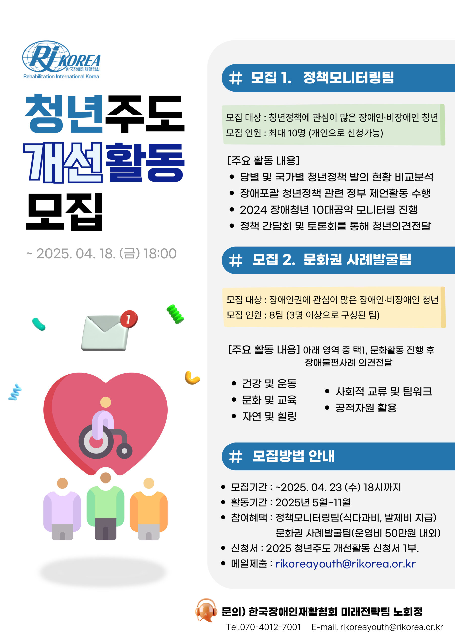 [설명시작] 제목 청년주도개선활동모집 내용 모집1. 정책모니터링팀, 모집대상:청년정책에 관심이 많은 장애인 비장애인 청년, 모집인원 : 최대 10명(개인으로 신청가능), 주요활동: 당별 및 국가별 청년정책 발의 현황 비교분석, 장애포괄 청년정책 관련 정부 제언활동 수행, 2024 장애청년 10대공약 모니터링 진행, 정책 간담회 및 토론회를 통해 청년의견전달, 모집2. 문화권 사례발굴팀, 모집대상:장애인인권에 관심이 많은 장애인 비장애인 청년, 모집인원: 8팀(3인 이상으로 구성된 팀), 주요활동 : 아래 영역 중 택1, 문화활동 진행 후 장애불편사례 의견전달, 건강 및 운동, 문화 및 교육, 자연 및 힐링, 사회적 교류 및 팀워크, 공적자원 활용, 모집방법 안내 : 모집기간은 25년 4월 23일 수요일, 활동기간은 25년 5월~11월, 참여혜택은 정책모니터링팀(식다과비, 발제비 지급), 문화권 사례발굴팀(운영비 50만원 내외), 신청서: 2025 청년주도 개선활동 신청서 1부 제출필요, 메일제출 rikoreayouth@rikorea.or.kr, 문의 한국장애인재활협회 미래전략팀 노희정 tel.070-4012-7001, e-mail.rikoreayouth@rikorea.or.kr [설명끝]