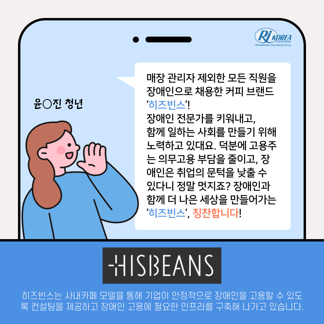 윤_진 청년 : 매장 관리자 제외한 모든 직원을 장애인으로 채용한 커피 브랜드 '히즈빈스'! 장애인 전문가를 키워내고, 함께 일하는 사회를 만들기 위해 노력하고 있대요. 덕분에 고용주는 의무고용 부담을 줄이고, 장애인은 취업의 문턱을 낮출 수 있다니 정말 멋지죠? 장애인과 함께 더 나은 세상을 만들어가는 '히즈빈스', 칭찬합니다! HISBEANS 히즈빈스는 사내카페 모델을 통해 기업이 안정적으로 장애인을 고용할 수 있도록 컨설팅을 제공하고 장애인 고용에 필요한 인프라를 구축해 나가고 있습니다.