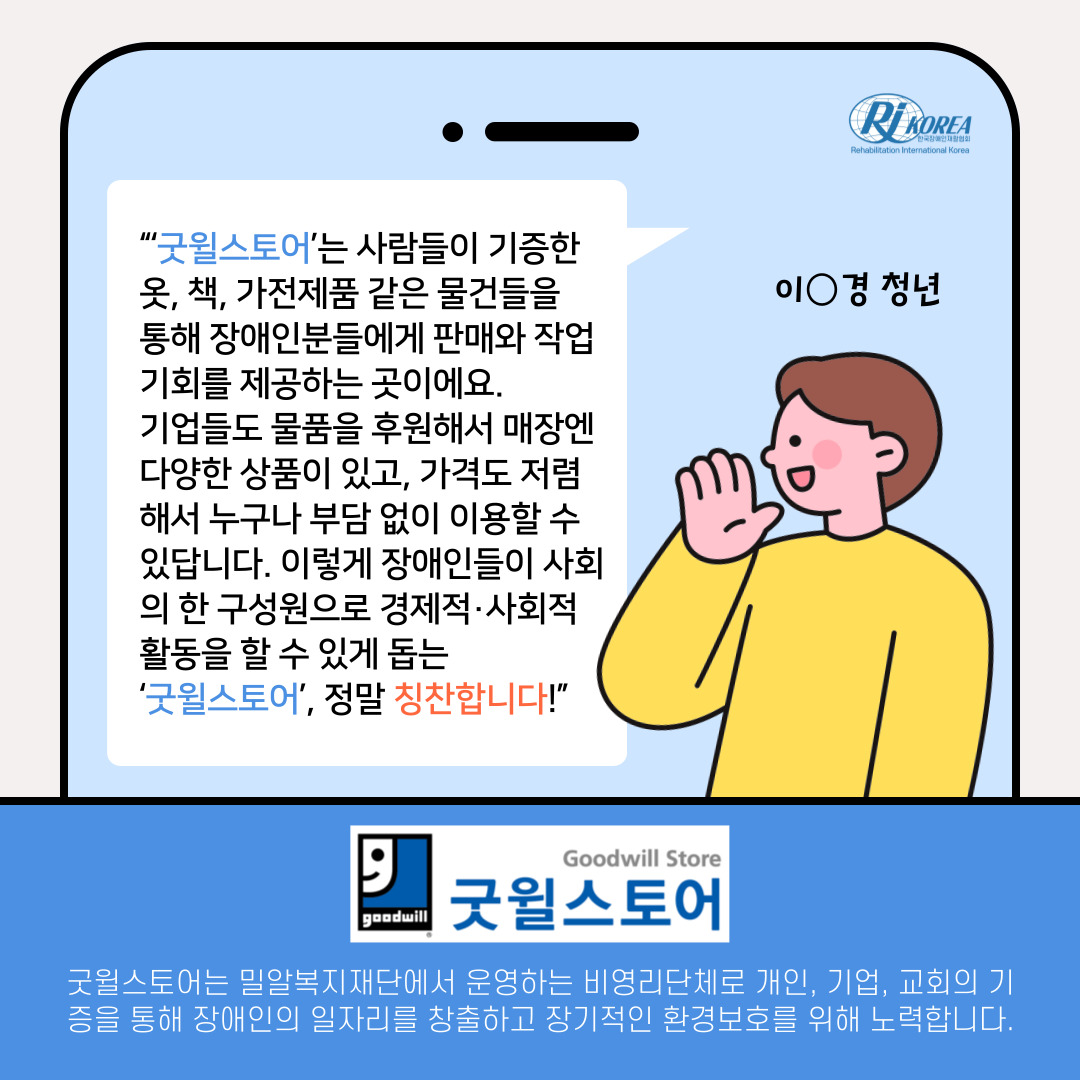 이_경 청년 : “‘굿윌스토어’는 사람들이 기증한 옷, 책, 가전제품 같은 물건들을  통해 장애인분들에게 판매와 작업 기회를 제공하는 곳이에요.  기업들도 물품을 후원해서 매장엔 다양한 상품이 있고, 가격도 저렴해서 누구나 부담 없이 이용할 수 있답니다. 이렇게 장애인들이 사회의 한 구성원으로 경제적·사회적 활동을 할 수 있게 돕는  ‘굿윌스토어’, 정말 칭찬합니다!” 굿윌스토어는 밀알복지재단에서 운영하는 비영리단체로 개인, 기업, 교회의 기증을 통해 장애인의 일자리를 창출하고 장기적인 환경보호를 위해 노력합니다.
