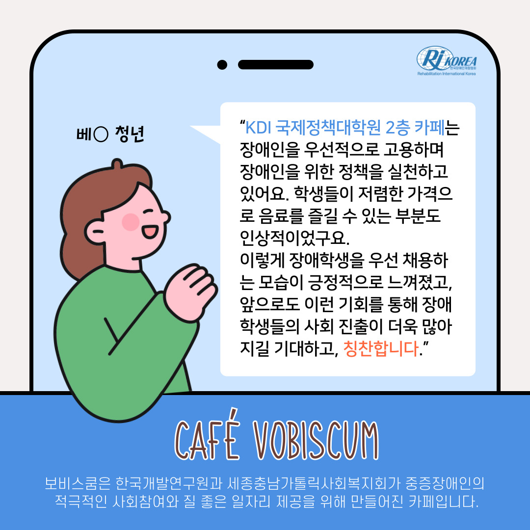 베_청년 : “KDI 국제정책대학원 2층 카페는 장애인을 우선적으로 고용하며 장애인을 위한 정책을 실천하고 있어요. 학생들이 저렴한 가격으로 음료를 즐길 수 있는 부분도  인상적이었구요.  이렇게 장애학생을 우선 채용하는 모습이 긍정적으로 느껴졌고, 앞으로도 이런 기회를 통해 장애학생들의 사회 진출이 더욱 많아지길 기대하고, 칭찬합니다.” 카페 보비스쿰은 한국개발연구원과 세종충남가톨릭사회복지회가 중증장애인의  적극적인 사회참여와 질 좋은 일자리 제공을 위해 만들어진 카페입니다.
