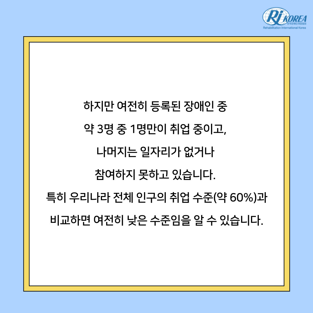 하지만 여전히 등록된 장애인 중  약 3명 중 1명만이 취업 중이고,  나머지는 일자리가 없거나  참여하지 못하고 있습니다.  특히 우리나라 전체 인구의 취업 수준(약 60%)과 비교하면 여전히 낮은 수준임을 알 수 있습니다.