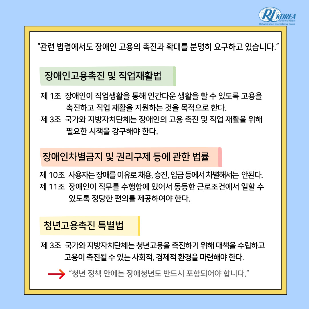 “관련 법령에서도 장애인 고용의 촉진과 확대를 분명히 요구하고 있습니다.” [장애인고용촉진 및 직업재활법] 제 1조 장애인이 직업생활을 통해 인간다운 생활을 할 수 있도록 고용을 촉진하고 직업 재활을 지원하는 것을 목적으로 한다. 제 3조 국가와 지방자치단체는 장애인의 고용 촉진 및 직업 재활을 위해 필요한 시책을 강구해야 한다. [장애인차별금지 및 권리구제등에 관한 법률] 제 10조  사용자는 장애를 이유로 채용, 승진, 임금 등에서 차별해서는  안된다. 제 11조  장애인이 직무를 수행함에 있어서 동등한 근로조건에서 일할 수 있도록 정당한 편의를 제공하여야 한다. [청년고용촉진 특별법] 제 3조  국가와 지방자치단체는 청년고용을 촉진하기 위해 대책을 수립하고 고용이 촉진될 수 있는 사회적, 경제적 환경을 마련해야 한다.-“청년 정책 안에는 장애청년도 반드시 포함되어야 합니다.”