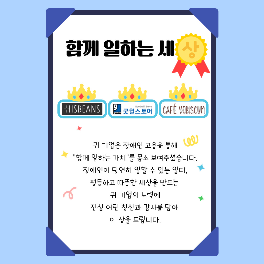 [상장]함께 일하는 세상 -히즈빈스,굿윌스토어,카페보비스쿰 귀 기업은 장애인 고용을 통해 “함께 일하는 가치”를 몸소 보여주셨습니다. 장애인이 당연히 일할 수 있는 일터, 평등하고 따뜻한 세상을 만드는  귀 기업의 노력에 진심 어린 칭찬과 감사를 담아  이 상을 드립니다.