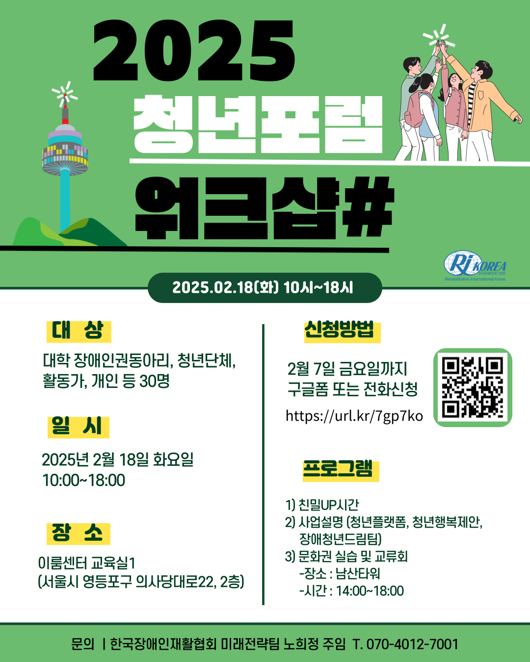 [설명시작]상단에 큰 글씨로 2025 청년포럼 워크샵#이라고 적혀있고 좌측엔 남산타워 사진이, 우측엔 청년들이 화이팅 하고 있는 그림이 게시되어 있다. 아래에는 중간글씨로 안내문이 있다. 1.대상: 대학 장애인권동아리, 청년단체, 활동가, 개인 등 30명. 2.일시: 2025년 2월 18일 화요일 10시~18시. 3.장소: 이룸센터 교육실1(서울시 영등포구 의사당대로22, 2층). 4.신청방법: 2월 7일 금요일까지 구글폼 또는 전화신청 (https://url.kr/7gp7ko). 옆에 QR코드가 있다. 5. 프로그램: 1)친밀UP시간. 2)사업설명(청년플랫폼,청년행복제안,장애청년드림팀). 3)문화권 실습 및 교류회 -장소:남산타워 -시간:14시~18시. 문의: 한국장애인재활협회 미래전략팀 노희정 주임 T.070-4012-7001 [설명끝]