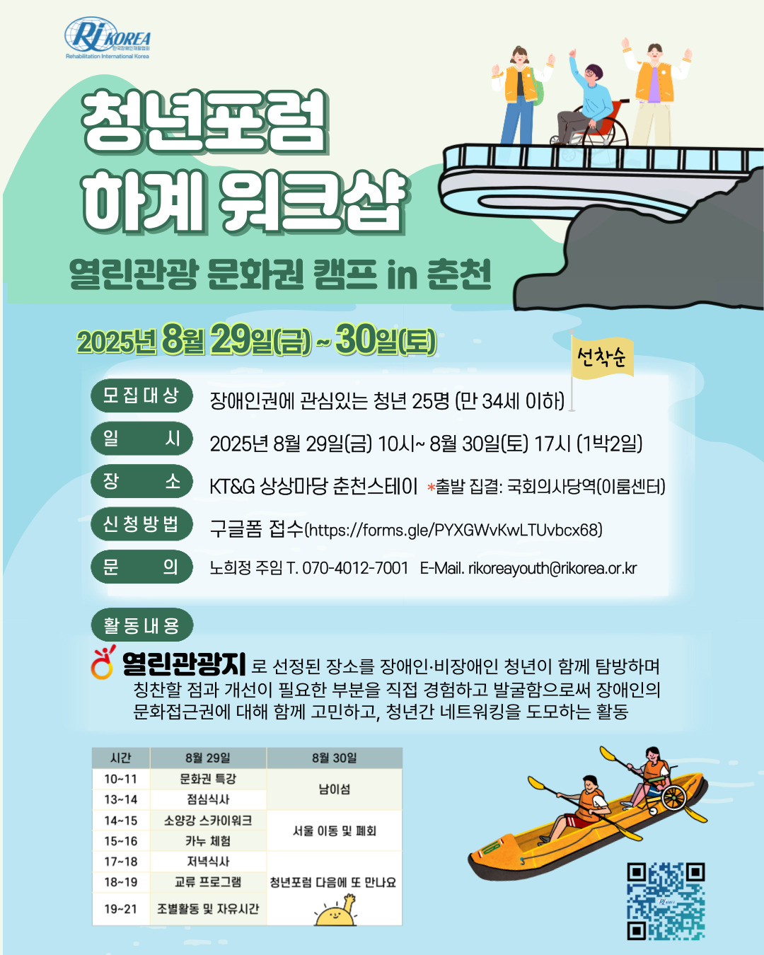 [설명시작]가장 큰 글씨로 청년포럼 하계워크샵이 적혀있다. 부제목으로는 열린관광 문화권 캠프 in 춘천이고 옆에 장애인,비장애인 청년들이 스카이 워크에서 손을 흔들고 있는 그림이 있다. 아래에는 2025년 8월 29일(금)~30일(토)라고 적혀있다. 다음은 안내문이다. 1.모집대상: 장애인권에 관심있는 청년 25명(만34세 이하) 선착순 2.일시:2025년 8월 29일(금)10시~8월30일(토)17시(1박2일) 3.장소: KT&G 상상마당 춘천스테이 *출발집결: 국회의사당역 4.구글폼 접수(https://forms.gle/T8A73fkH8XBpE5kG9) 5.문의: 노희정주임 T.070-4012-7001, email: rikoreayouth@rikorea.or.kr 6.활동내용: 열린관광지로 선정된 장소를 장애인, 비장애인 청년이 함께 탐방하며 칭찬할 점과 개선이 필요한 부분을 직접 경험하고 발굴함으로써 장애인의 문화접근권에 대해 함께 고민하고, 청년간 네트워킹을 도모하는 활동 <시간표>8월29일 10-11시 문화권특강, 13-14시 점심식사, 14-15시 소양강 스카이워크, 15-16시 카누체험, 17-18시 저녁식사, 18-19시 교류프로그램, 19-21시 조별활동 및 자유시간 8월30일 10-14시 남이섬, 14-16시 서울 이동 및 폐회, 청년포럼 다음에 또 만나요 시간표 옆에 휠체어 사용자가 카누를 타고있는 그림이 있고 신청할 수 있는 QR코드가 그려있다. [설명끝]
