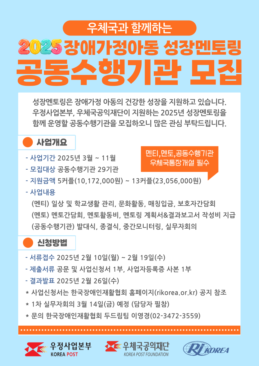 우체국과 함께하는 2025 장애가정아동 성장멘토링 공동수행기관 모집 성장멘토링은 장애가정 아동의 건강한 성장을 지원하고 있습니다. 우정사업본부, 우체국공익재단이 지원하는 2025년 성장멘토링을 함께 운영할 공동수행기관을 모집하오니 많은 관심 부탁드립니다. 사업개요 - 사업기간 2025년 3월 ~ 11월 - 모집대상 공동수행기관 29기관 - 지원금액 5커플(10,172,000원) ~ 13커플(23,056,000원) - 사업내용    (멘티) 일상 및 학교생활 관리, 문화활동, 매칭입금, 보호자간담회    (멘토) 멘토간담회, 멘토활동비, 멘토링 계획서&결과보고서 작성비 지급    (공동수행기관) 발대식, 종결식, 중간모니터링, 실무자회의 멘티,멘토,공동수행기관 우체국통장개설 필수 신청방법 - 서류접수 2025년 2월 10일(월) ~ 2월 19일(수) - 제출서류 공문 및 사업신청서 1부, 사업자등록증 사본 1부 - 결과발표 2025년 2월 26일(수) * 사업신청서는 한국장애인재활협회 홈페이지(rikorea.or.kr) 공지 참조 * 1차 실무자회의 3월 14일(금) 예정 (담당자 필참) * 문의 한국장애인재활협회 두드림팀 이영경(02-3472-3559)