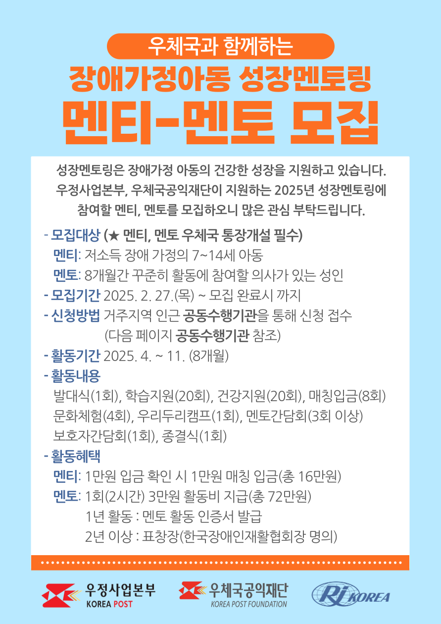우체국과 함께하는 2025년 장애가정아동 성장멘토링 멘티, 멘토 모집 성장멘토링은 장애가정아동에게 멘토링을 통해 부족한 양육환경을 보충해주고 건강하게 성장할 수 있는 기반을 강화하는 사업입니다. 우정사업본부와 우체국공익재단이 지원하는 2025 장애가정아동 성장멘토링에 참여할 멘티, 멘토를 모집하오니 많은 관심 부탁드립니다. - 모집대상 : (멘티, 멘토 우체국 통장개설 필수) 멘티 : 장애인 저소득 가정의 7~14세 아동 멘토 : 8개월간 꾸준히 활동에 참여할 의사가 있는 성인 - 모집기간 : 2025. 2. 27.(목) ~ 모집 완료시 까지 - 신청방법 : 거주지역 인근 공동수행기관을 통해 신청 접수 - 활동기간 : 2025. 4. ~ 11. (8개월) - 활동내용 발대식(1회), 학습지원(20회), 건강지원(20회), 매칭입금(8회) 문화체험(4회), 우리두리캠프(1회), 멘토간담회(3회 이상) 보호자간담회(1회), 종결식(1회) - 활동혜택 멘티 : 1만원 입금 확인 시 1만원 매칭 입금(총 16만원) 멘토 : 1회(2시간) 3만원 활동비 지급(총 72만원) 1년 활동 : 멘토 활동 인증서 발급 2년 이상 : 표창장(한국장애인재활협회장 명의) 우정사업본부 로고, 우체국공익재단 로고, 한국장애인재활협회 로고
