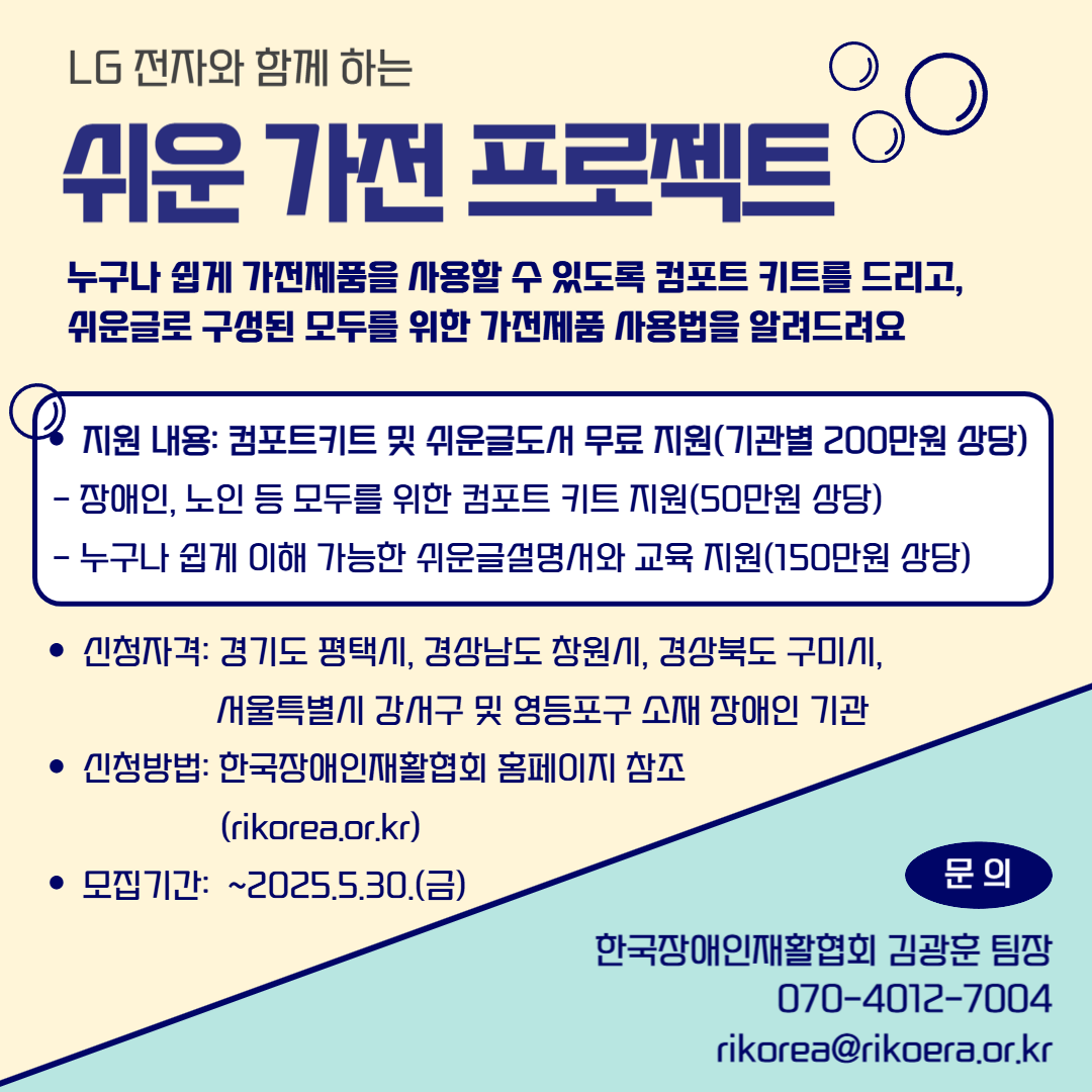  "누구나 쉽게 가전제품을 사용할 수 있도록 컴포트 키트를 드리고, 쉬운글로 구성된 모두를 위한 가전제품 사용법을 알려드려요" ○ 지원 내용: 컴포트키트 및 쉬운글도서 무료 지원(기관별 200만원 상당)  - 장애인, 노인 등 모두를 위한 컴포트 키트 지원(50만원 상당)  - 누구나 쉽게 이해 가능한 쉬운글설명서와 교육 지원(150만원 상당) ○ 신청자격: 경기도 평택시, 경상남도 창원시, 경상북도 구미시, 서울특별시 강서구 및 영등포구 소재 장애인 기관 ○ 신청방법: 구글폼 신청(2025.4.14.(월) ~ 2025.5.30.(금))  - 링크: https://forms.gle/br9UbQJKCiwX9xNC7 ○ 문의: 한국장애인재활협회 김광훈 팀장 070-4012-7004 / rikorea@rikoera.or.kr